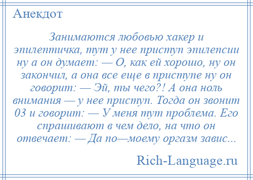 
    Занимаются любовью хакер и эпилептичка, тут у нее приступ эпилепсии ну а он думает: — О, как ей хорошо, ну он закончил, а она все еще в приступе ну он говорит: — Эй, ты чего?! А она ноль внимания — у нее приступ. Тогда он звонит 03 и говорит: — У меня тут проблема. Его спрашивают в чем дело, на что он отвечает: — Да по—моему оргазм завис...