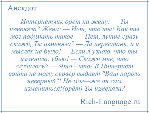 
    Интернетчик орёт на жену: — Ты изменяла? Жена: — Нет, что ты! Как ты мог подумать такое. — Нет, лучше сразу скажи, Ты изменяла? — Да перестань, и в мыслях не было! — Если я узнаю, что ты изменила, убью! — Скажи мне, что случилось? — Что—что! В Интернет войти не могу, сервер выдаёт Ваш пароль неверный ! Не мог—же он сам измениться!(орёт) Ты изменяла?