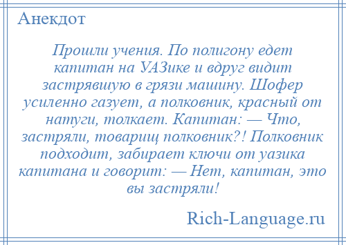 
    Прошли учения. По полигону едет капитан на УАЗике и вдруг видит застрявшую в грязи машину. Шофер усиленно газует, а полковник, красный от натуги, толкает. Капитан: — Что, застряли, товарищ полковник?! Полковник подходит, забирает ключи от уазика капитана и говорит: — Нет, капитан, это вы застряли!