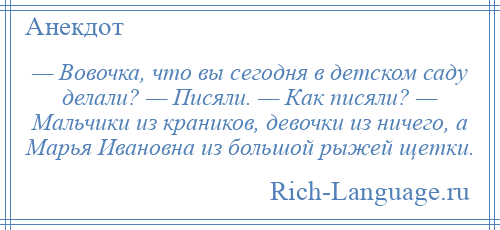 
    — Вовочка, что вы сегодня в детском саду делали? — Писяли. — Как писяли? — Мальчики из краников, девочки из ничего, а Марья Ивановна из большой рыжей щетки.