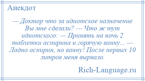 
    — Доктор что за идиотское назначение Вы мне сделали? — Что ж тут идиотского: — Принять на ночь 2 таблетки аспирина и горячую ванну... — Ладно аспирин, но ванну! После первых 10 литров меня вырвало.