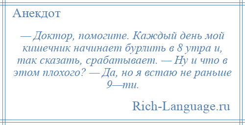 
    — Доктор, помогите. Каждый день мой кишечник начинает бурлить в 8 утра и, так сказать, срабатывает. — Ну и что в этом плохого? — Да, но я встаю не раньше 9—ти.