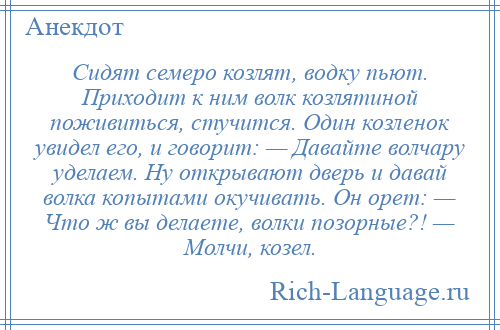 
    Сидят семеро козлят, водку пьют. Приходит к ним волк козлятиной поживиться, стучится. Один козленок увидел его, и говорит: — Давайте волчару уделаем. Ну открывают дверь и давай волка копытами окучивать. Он орет: — Что ж вы делаете, волки позорные?! — Молчи, козел.