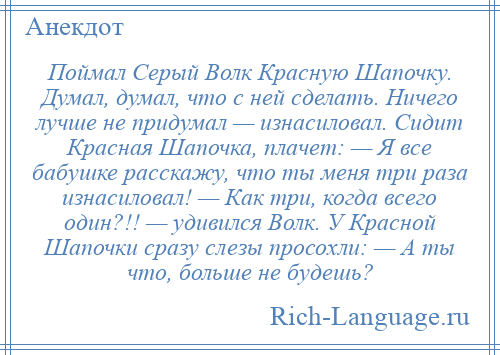 
    Поймал Серый Волк Красную Шапочку. Думал, думал, что с ней сделать. Ничего лучше не придумал — изнасиловал. Сидит Красная Шапочка, плачет: — Я все бабушке расскажу, что ты меня три раза изнасиловал! — Как три, когда всего один?!! — удивился Волк. У Красной Шапочки сразу слезы просохли: — А ты что, больше не будешь?