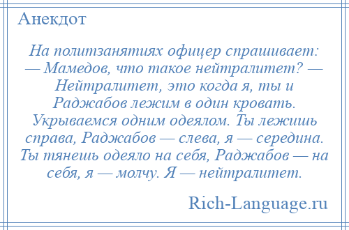 
    На политзанятиях офицер спрашивает: — Мамедов, что такое нейтралитет? — Нейтралитет, это когда я, ты и Раджабов лежим в один кровать. Укрываемся одним одеялом. Ты лежишь справа, Раджабов — слева, я — середина. Ты тянешь одеяло на себя, Раджабов — на себя, я — молчу. Я — нейтралитет.