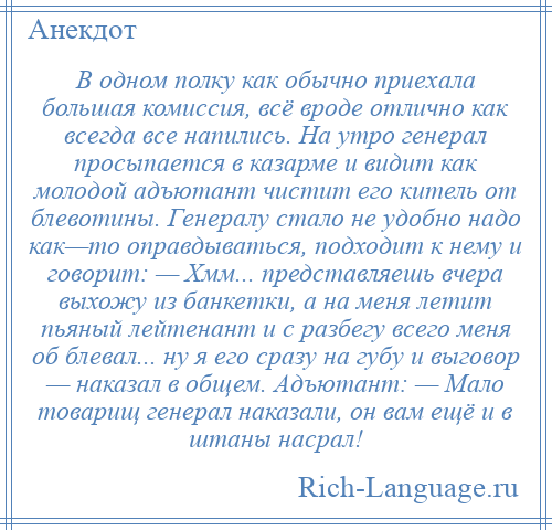 
    В одном полку как обычно приехала большая комиссия, всё вроде отлично как всегда все напились. На утро генерал просыпается в казарме и видит как молодой адъютант чистит его китель от блевотины. Генералу стало не удобно надо как—то оправдываться, подходит к нему и говорит: — Хмм... представляешь вчера выхожу из банкетки, а на меня летит пьяный лейтенант и с разбегу всего меня об блевал... ну я его сразу на губу и выговор — наказал в общем. Адъютант: — Мало товарищ генерал наказали, он вам ещё и в штаны насрал!