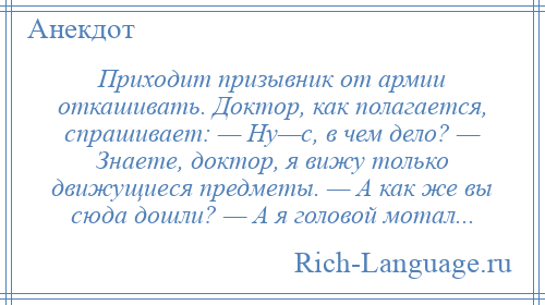 
    Приходит призывник от армии откашивать. Доктор, как полагается, спрашивает: — Ну—с, в чем дело? — Знаете, доктор, я вижу только движущиеся предметы. — А как же вы сюда дошли? — А я головой мотал...