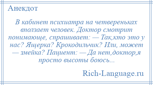 
    В кабинет психиатра на четвереньках вползает человек. Доктор смотрит понимающе, спрашивает: — Так,кто это у нас? Ящерка? Крокодильчик? Или, может — змейка? Пациент: — Да нет,доктор,я просто высоты боюсь...