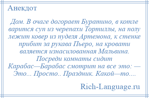 
    Дом. В очаге догорает Буратино, в котле варится суп из черепахи Тортиллы, на полу лежит ковер из пуделя Артемона, к стенке прибит за рукава Пьеро, на кровати валяется изнасилованная Мальвина. Посреди комнаты сидит Карабас—Барабас смотрит на все это: — Это... Просто.. Праздник. Какой—то....