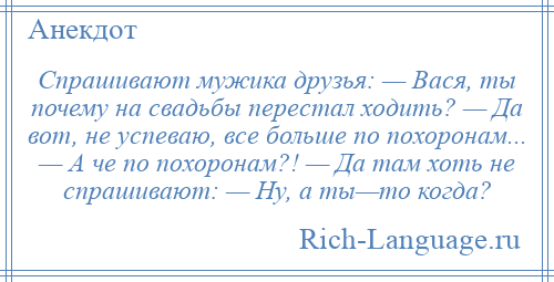 
    Спрашивают мужика друзья: — Вася, ты почему на свадьбы перестал ходить? — Да вот, не успеваю, все больше по похоронам... — А че по похоронам?! — Да там хоть не спрашивают: — Ну, а ты—то когда?