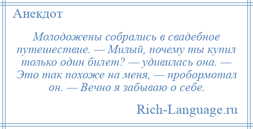 
    Молодожены собрались в свадебное путешествие. — Милый, почему ты купил только один билет? — удивилась она. — Это так похоже на меня, — пробормотал он. — Вечно я забываю о себе.