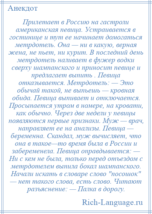 
    Прилетает в Россию на гастроли американская певица. Устраивается в гостинице и тут ее начинает домогаться метрдотель. Она — ни в какую, верная жена, не пьет, ни курит. В последний день метрдотель наливает в фужер водки сверху шампанского и приносит певице и предлагает выпить . Певица отказывается. Метрдотель: — Это обычай такой, не выпьешь — кровная обида. Певица выпивает и отключается. Просыпается утром в номере, на кровати, как обычно. Через две недели у певицы появляются первые признаки. Муж — врач, направляет ее на анализы. Певица — беременна. Скандал, муж вычисляет, что она в такое—то время была в России и забеременела. Певица оправдывается: — Ни с кем не была, только перед отъездом с метрдотелем выпила бокал шампанского. Начали искать в словаре слово посошок — нет такого слова, есть слово. Читают разъяснение: — Палка в дорогу.