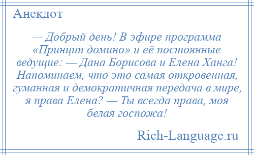 
    — Добрый день! В эфире программа «Принцип домино» и её постоянные ведущие: — Дана Борисова и Елена Ханга! Напоминаем, что это самая откровенная, гуманная и демократичная передача в мире, я права Елена? — Ты всегда права, моя белая госпожа!
