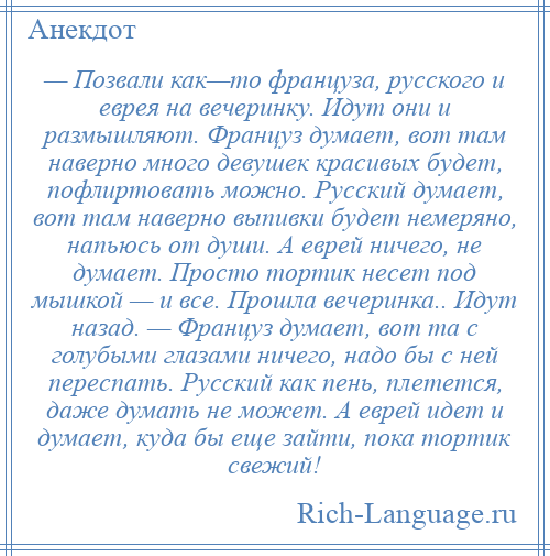 
    — Позвали как—то француза, русского и еврея на вечеринку. Идут они и размышляют. Француз думает, вот там наверно много девушек красивых будет, пофлиртовать можно. Русский думает, вот там наверно выпивки будет немеряно, напьюсь от души. А еврей ничего, не думает. Просто тортик несет под мышкой — и все. Прошла вечеринка.. Идут назад. — Француз думает, вот та с голубыми глазами ничего, надо бы с ней переспать. Русский как пень, плетется, даже думать не может. А еврей идет и думает, куда бы еще зайти, пока тортик свежий!