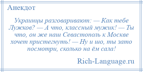 
    Украинцы разговаривают: — Как тебе Лужков? — А что, классный мужик! — Ты что, он же наш Севастополь к Москве хочет пристегнуть! — Ну и шо, ты зато посмотри, сколько на ём сала!