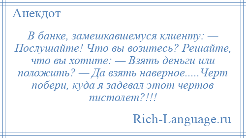 
    В банке, замешкавшемуся клиенту: — Послушайте! Что вы возитесь? Решайте, что вы хотите: — Взять деньги или положить? — Да взять наверное.....Черт побери, куда я задевал этот чертов пистолет?!!!