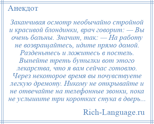 
    Заканчивая осмотр необычайно стройной и красивой блондинки, врач говорит: — Вы очень больны. Значит, так: — На работу не возвращайтесь, идите прямо домой. Разденьтесь и ложитесь в постель. Выпейте треть бутылки вот этого лекарства, что я вам сейчас готовлю. Через некоторое время вы почувствуете легкую дремоту. Никому не открывайте и не отвечайте на телефонные звонки, пока не услышите три коротких стука в дверь...