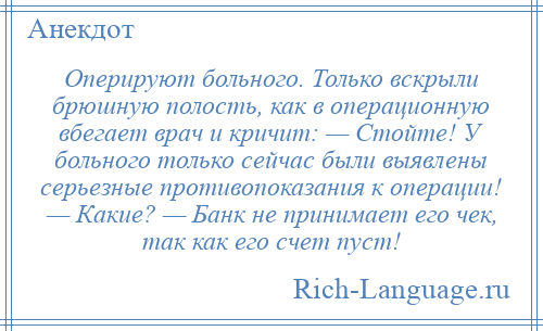 
    Оперируют больного. Только вскрыли брюшную полость, как в операционную вбегает врач и кричит: — Стойте! У больного только сейчас были выявлены серьезные противопоказания к операции! — Какие? — Банк не принимает его чек, так как его счет пуст!