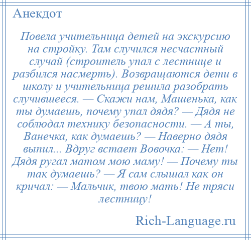 
    Повела учительница детей на экскурсию на стройку. Там случился несчастный случай (строитель упал с лестнице и разбился насмерть). Возвращаются дети в школу и учительница решила разобрать случившееся. — Скажи нам, Машенька, как ты думаешь, почему упал дядя? — Дядя не соблюдал технику безопасности. — А ты, Ванечка, как думаешь? — Наверно дядя выпил... Вдруг встает Вовочка: — Hет! Дядя ругал матом мою маму! — Почему ты так думаешь? — Я сам слышал как он кричал: — Мальчик, твою мать! Hе тряси лестницу!