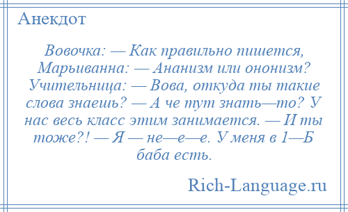 
    Вовочка: — Как правильно пишется, Марьиванна: — Ананизм или ононизм? Учительница: — Вова, откуда ты такие слова знаешь? — А че тут знать—то? У нас весь класс этим занимается. — И ты тоже?! — Я — не—е—е. У меня в 1—Б баба есть.