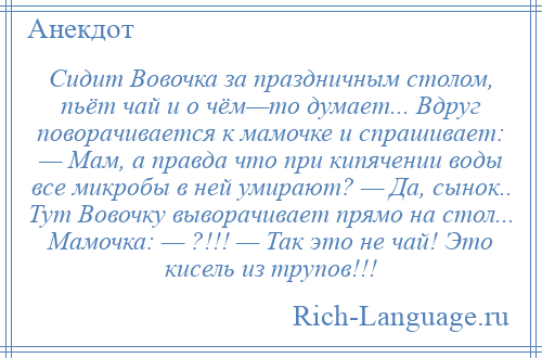 
    Сидит Вовочка за праздничным столом, пьёт чай и о чём—то думает... Вдруг поворачивается к мамочке и спpашивает: — Мам, а правда что пpи кипячении воды все микробы в ней умирают? — Да, сынок.. Тут Вовочку выворачивает прямо на стол... Мамочка: — ?!!! — Так это не чай! Это кисель из тpупов!!!