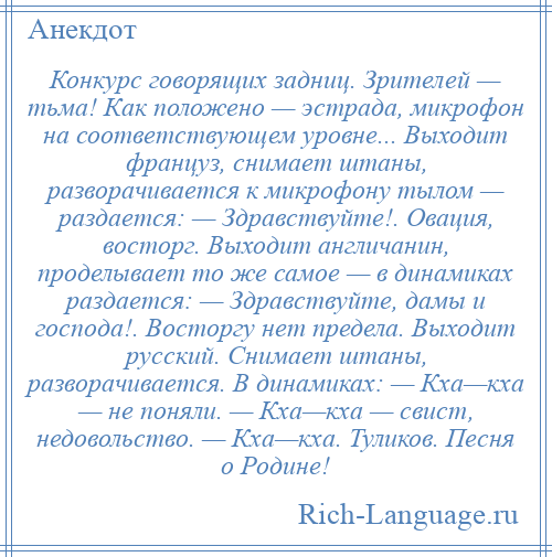 
    Конкурс говорящих задниц. Зрителей — тьма! Как положено — эстрада, микрофон на соответствующем уровне... Выходит француз, снимает штаны, разворачивается к микрофону тылом — раздается: — Здравствуйте!. Овация, восторг. Выходит англичанин, проделывает то же самое — в динамиках раздается: — Здравствуйте, дамы и господа!. Восторгу нет предела. Выходит русский. Снимает штаны, разворачивается. В динамиках: — Кха—кха — не поняли. — Кха—кха — свист, недовольство. — Кха—кха. Туликов. Песня о Родине!