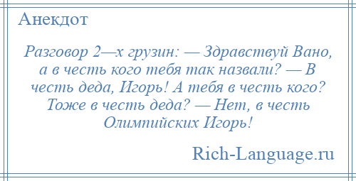 
    Разговор 2—х грузин: — Здравствуй Вано, а в честь кого тебя так назвали? — В честь деда, Игорь! А тебя в честь кого? Тоже в честь деда? — Нет, в честь Олимпийских Игорь!