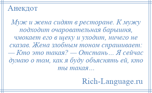 
    Муж и жена сидят в ресторане. К мужу подходит очаровательная барышня, чмокает его в щеку и уходит, ничего не сказав. Жена злобным тоном спрашивает: — Кто это такая? — Отстань… Я сейчас думаю о том, как я буду объяснять ей, кто ты такая…