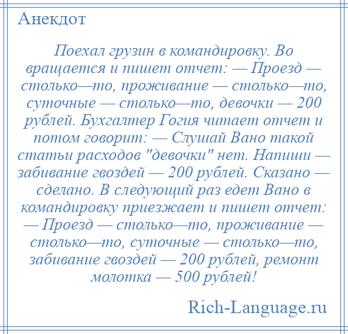 
    Поехал грузин в командировку. Во вращается и пишет отчет: — Проезд — столько—то, проживание — столько—то, суточные — столько—то, девочки — 200 рублей. Бухгалтер Гогия читает отчет и потом говорит: — Слушай Вано такой статьи расходов девочки нет. Напиши — забивание гвоздей — 200 рублей. Сказано — сделано. В следующий раз едет Вано в командировку приезжает и пишет отчет: — Проезд — столько—то, проживание — столько—то, суточные — столько—то, забивание гвоздей — 200 рублей, ремонт молотка — 500 рублей!
