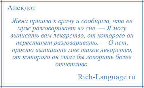 
    Жена пришла к врачу и сообщила, что ее муж разговаривает во сне. — Я могу выписать вам лекарство, от которого он перестанет разговаривать. — О нет, просто выпишите мне такое лекарство, от которого он стал бы говорить более отчетливо.