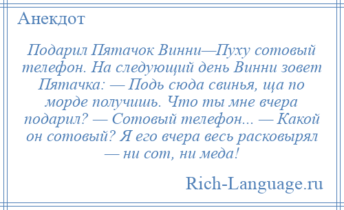 
    Подарил Пятачок Винни—Пуху сотовый телефон. На следующий день Винни зовет Пятачка: — Подь сюда свинья, ща по морде получишь. Что ты мне вчера подарил? — Сотовый телефон... — Какой он сотовый? Я его вчера весь расковырял — ни сот, ни меда!