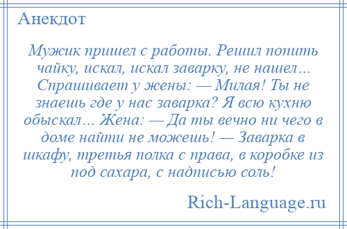 
    Мужик пришел с работы. Решил попить чайку, искал, искал заварку, не нашел… Спрашивает у жены: — Милая! Ты не знаешь где у нас заварка? Я всю кухню обыскал… Жена: — Да ты вечно ни чего в доме найти не можешь! — Заварка в шкафу, третья полка с права, в коробке из под сахара, с надписью соль!