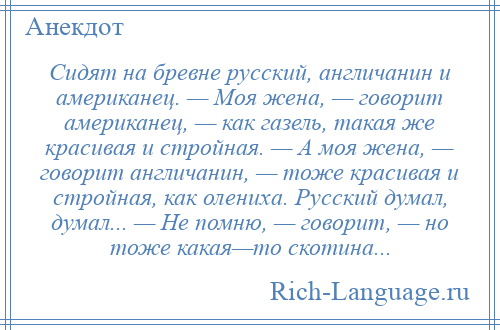 
    Сидят на бревне русский, англичанин и американец. — Моя жена, — говорит американец, — как газель, такая же красивая и стройная. — А моя жена, — говорит англичанин, — тоже красивая и стройная, как олениха. Русский думал, думал... — Не помню, — говорит, — но тоже какая—то скотина...