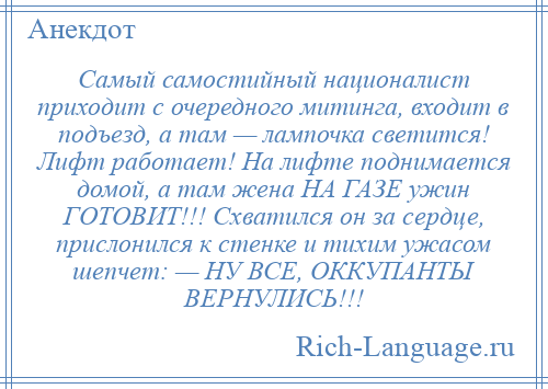 
    Самый самостийный националист приходит с очередного митинга, входит в подъезд, а там — лампочка светится! Лифт работает! На лифте поднимается домой, а там жена НА ГАЗЕ ужин ГОТОВИТ!!! Схватился он за сердце, прислонился к стенке и тихим ужасом шепчет: — НУ ВСЕ, ОККУПАНТЫ ВЕРНУЛИСЬ!!!