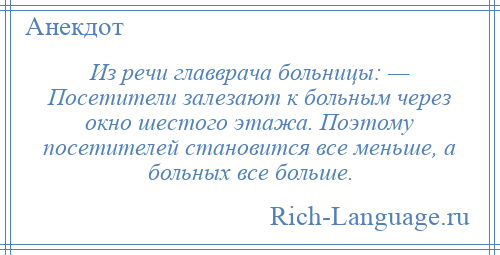 
    Из речи главврача больницы: — Посетители залезают к больным через окно шестого этажа. Поэтому посетителей становится все меньше, а больных все больше.