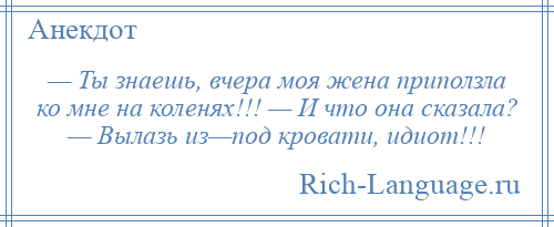 
    — Ты знаешь, вчера моя жена приползла ко мне на коленях!!! — И что она сказала? — Вылазь из—под кровати, идиот!!!