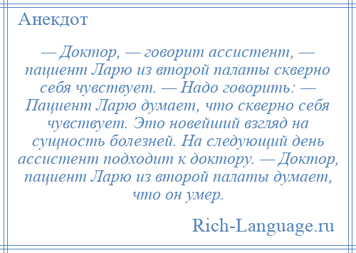 
    — Доктор, — говорит ассистент, — пациент Ларю из второй палаты скверно себя чувствует. — Надо говорить: — Пациент Ларю думает, что скверно себя чувствует. Это новейший взгляд на сущность болезней. На следующий день ассистент подходит к доктору. — Доктор, пациент Ларю из второй палаты думает, что он умер.