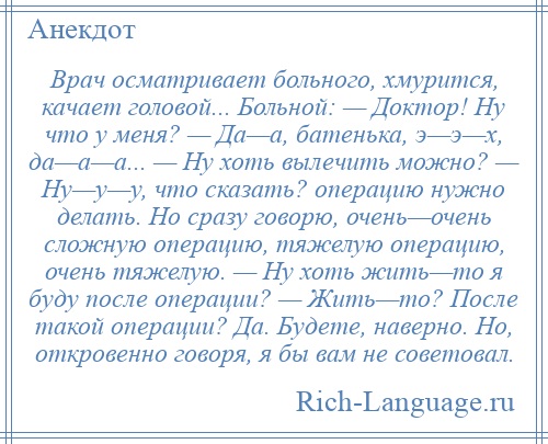 
    Врач осматривает больного, хмурится, качает головой... Больной: — Доктор! Ну что у меня? — Да—а, батенька, э—э—х, да—а—а... — Ну хоть вылечить можно? — Ну—у—у, что сказать? операцию нужно делать. Но сразу говорю, очень—очень сложную операцию, тяжелую операцию, очень тяжелую. — Ну хоть жить—то я буду после операции? — Жить—то? После такой операции? Да. Будете, наверно. Но, откровенно говоря, я бы вам не советовал.