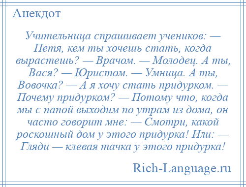 
    Учительница спрашивает учеников: — Петя, кем ты хочешь стать, когда вырастешь? — Врачом. — Молодец. А ты, Вася? — Юристом. — Умница. А ты, Вовочка? — А я хочу стать придурком. — Почему придурком? — Потому что, когда мы с папой выходим по утрам из дома, он часто говорит мне: — Смотри, какой роскошный дом у этого придурка! Или: — Гляди — клевая тачка у этого придурка!