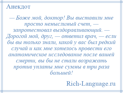 
    — Боже мой, доктор! Вы выставили мне просто немыслимый счет, — запротестовал выздоравливающий. — Дорогой мой, друг, — ответил врач, — если бы вы только знали, какой у вас был редкий случай и как мне хотелось провести его анатомическое исследование после вашей смерти, вы бы не стали возражать против уплаты мне суммы в три раза большей!