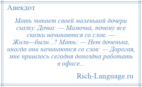 
    Мать читает своей маленькой дочери сказку. Дочка: — Мамочка, почему все сказки начинаются со слов: — Жили—были...? Мать: — Нет доченька, иногда они начинаются со слов: — Дорогая, мне пришлось сегодня допоздна работать в офисе...