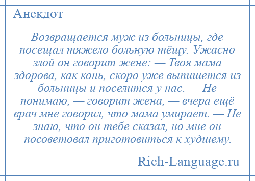 
    Возвращается муж из больницы, где посещал тяжело больную тёщу. Ужасно злой он говорит жене: — Твоя мама здорова, как конь, скоро уже выпишется из больницы и поселится у нас. — Не понимаю, — говорит жена, — вчера ещё врач мне говорил, что мама умирает. — Не знаю, что он тебе сказал, но мне он посоветовал приготовиться к худшему.