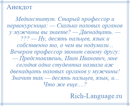 
    Мединститут. Старый профессор и первокурсница: — Сколько половых органов у мужчины вы знаете? — Двенадцать. — ??? — Ну, десять пальцев, язык и собственно то, о чем вы подумали... Вечером профессор звонит своему другу: — Представляешь, Иван Иванович, мне сегодня одна студентка назвала аж двенадцать половых органов у мужчины! Значит так — десять пальцев, язык, и... Что же еще....?