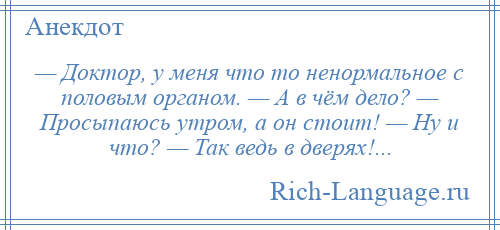 
    — Доктор, у меня что то ненормальное с половым органом. — А в чём дело? — Просыпаюсь утром, а он стоит! — Ну и что? — Так ведь в дверях!...