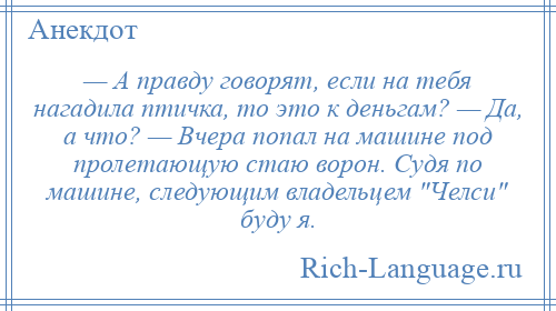 
    — А правду говорят, если на тебя нагадила птичка, то это к деньгам? — Да, а что? — Вчера попал на машине под пролетающую стаю ворон. Судя по машине, следующим владельцем Челси буду я.