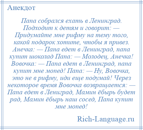 
    Папа собрался ехать в Ленинград. Подходит к детям и говорит: — Придумайте мне рифму на тему того, какой подарок хотите, чтобы я привез. Анечка: — Папа едет в Ленинград, папа купит шоколад Папа: — Молодец, Анечка! Вовочка: — Папа едет в Ленинград, папа купит мне мопед! Папа: — Ну, Вовочка, это не в рифму, иди еще подумай! Через некоторое время Вовочка возвращается: — Папа едет в Лениград, Мамин ёбырь будет рад, Мамин ёбырь наш сосед, Папа купит мне мопед!