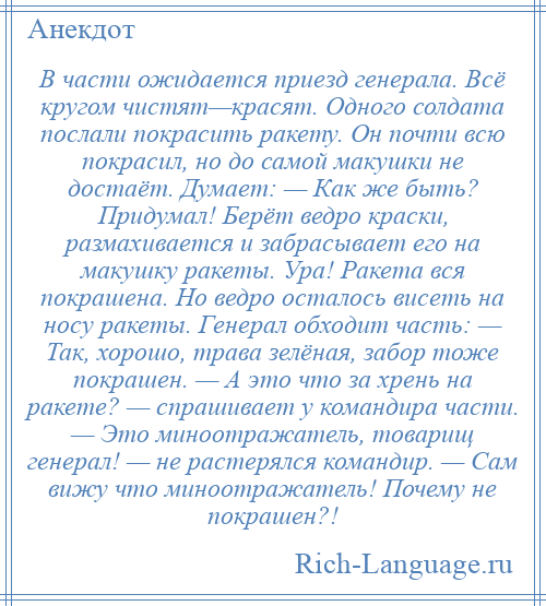 
    В части ожидается приезд генерала. Всё кругом чистят—красят. Одного солдата послали покрасить ракету. Он почти всю покрасил, но до самой макушки не достаёт. Думает: — Как же быть? Придумал! Берёт ведро краски, размахивается и забрасывает его на макушку ракеты. Ура! Ракета вся покрашена. Но ведро осталось висеть на носу ракеты. Генерал обходит часть: — Так, хорошо, трава зелёная, забор тоже покрашен. — А это что за хрень на ракете? — спрашивает у командира части. — Это миноотражатель, товарищ генерал! — не растерялся командир. — Сам вижу что миноотражатель! Почему не покрашен?!