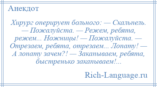 
    Хирург оперирует больного: — Скальпель. — Пожалуйста. — Режем, ребята, режем... Ножницы! — Пожалуйста. — Отрезаем, ребята, отрезаем... Лопату! — А лопату зачем?! — Закапываем, ребята, быстренько закапываем!...