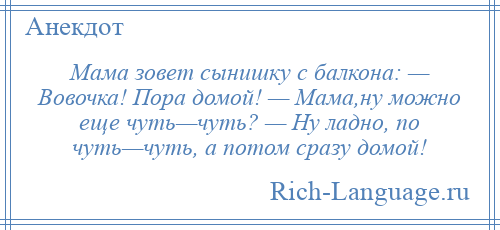 
    Мама зовет сынишку с балкона: — Вовочка! Поpа домой! — Мама,ну можно еще чуть—чуть? — Hу ладно, по чуть—чуть, а потом сразу домой!