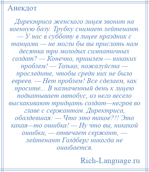 
    Директриса женского лицея звонит на военную базу. Трубку снимает лейтенант. — У нас в субботу в лицее праздник с танцами — не могли бы вы прислать нам десятка три молодых симпатичных солдат? — Конечно, пришлем — никаких проблем! — Только, пожалуйста — проследите, чтобы среди них не было евреев. — Нет проблем! Все сделаем, как просите... В назначенный день к лицею подкатывает автобус, из него весело выскакивают тридцать солдат—негров во главе с сержантом. Директриса, обалдевшая: — Что это такое?!! Это какая—то ошибка! — Ну что вы, никакой ошибки, — отвечает сержант, — лейтенант Голдберг никогда не ошибается.